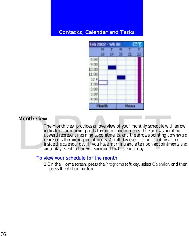 Contacks, Calendar and Tasks76DRAFTMonth viewThe Month view provides an overview of your monthly schedule with arrow indicators for morning and afternoon appointments. The arrows pointing upward represent morning appointments, and the arrows pointing downward represent afternoon appointments. An all-day event is indicated by a box inside the calendar day. If you have morning and afternoon appointments and an all day event, a box will surround that calendar day.To view your schedule for the month1.On the Home screen, press the Programs soft key, select Calendar, and then press the Action button.