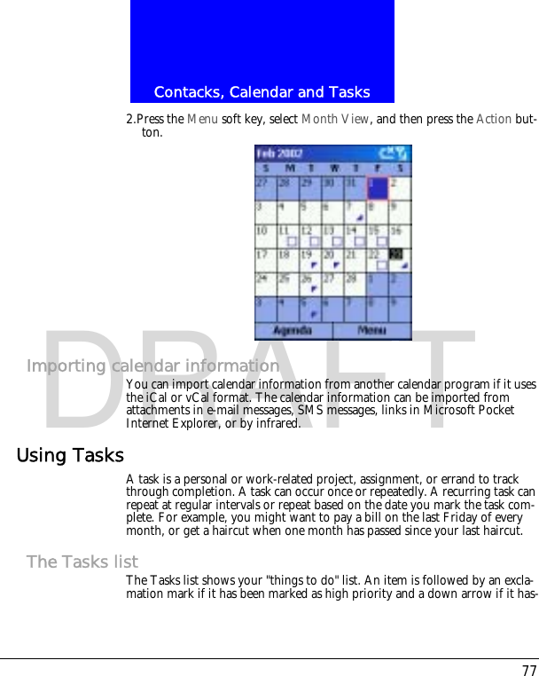 77Contacks, Calendar and TasksDRAFT2.Press the Menu soft key, select Month View, and then press the Action but-ton.Importing calendar informationYou can import calendar information from another calendar program if it uses the iCal or vCal format. The calendar information can be imported from attachments in e-mail messages, SMS messages, links in Microsoft Pocket Internet Explorer, or by infrared.Using TasksA task is a personal or work-related project, assignment, or errand to track through completion. A task can occur once or repeatedly. A recurring task can repeat at regular intervals or repeat based on the date you mark the task com-plete. For example, you might want to pay a bill on the last Friday of every month, or get a haircut when one month has passed since your last haircut.The Tasks listThe Tasks list shows your "things to do" list. An item is followed by an excla-mation mark if it has been marked as high priority and a down arrow if it has-
