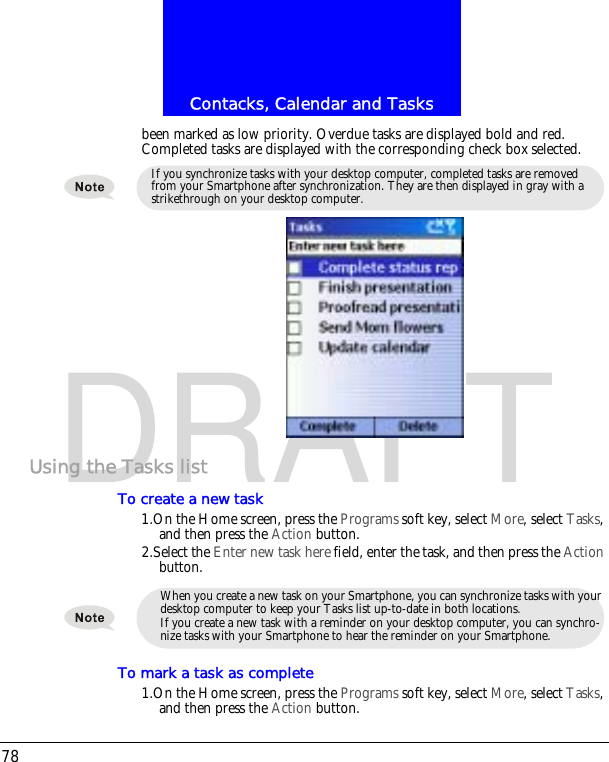 Contacks, Calendar and Tasks78DRAFTbeen marked as low priority. Overdue tasks are displayed bold and red. Completed tasks are displayed with the corresponding check box selected.Using the Tasks listTo create a new task1.On the Home screen, press the Programs soft key, select More, select Tasks, and then press the Action button.2.Select the Enter new task here field, enter the task, and then press the Action button.To mark a task as complete1.On the Home screen, press the Programs soft key, select More, select Tasks, and then press the Action button.If you synchronize tasks with your desktop computer, completed tasks are removed from your Smartphone after synchronization. They are then displayed in gray with a strikethrough on your desktop computer.When you create a new task on your Smartphone, you can synchronize tasks with your desktop computer to keep your Tasks list up-to-date in both locations.If you create a new task with a reminder on your desktop computer, you can synchro-nize tasks with your Smartphone to hear the reminder on your Smartphone.