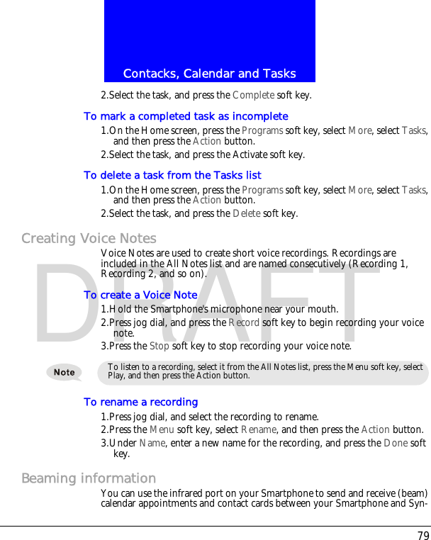 79Contacks, Calendar and TasksDRAFT2.Select the task, and press the Complete soft key.To mark a completed task as incomplete1.On the Home screen, press the Programs soft key, select More, select Tasks, and then press the Action button.2.Select the task, and press the Activate soft key.To delete a task from the Tasks list1.On the Home screen, press the Programs soft key, select More, select Tasks, and then press the Action button.2.Select the task, and press the Delete soft key.Creating Voice NotesVoice Notes are used to create short voice recordings. Recordings are included in the All Notes list and are named consecutively (Recording 1, Recording 2, and so on).To create a Voice Note1.Hold the Smartphone's microphone near your mouth.2.Press jog dial, and press the Record soft key to begin recording your voice note.3.Press the Stop soft key to stop recording your voice note.To rename a recording1.Press jog dial, and select the recording to rename.2.Press the Menu soft key, select Rename, and then press the Action button.3.Under Name, enter a new name for the recording, and press the Done soft key.Beaming informationYou can use the infrared port on your Smartphone to send and receive (beam) calendar appointments and contact cards between your Smartphone and Syn-To listen to a recording, select it from the All Notes list, press the Menu soft key, select Play, and then press the Action button.