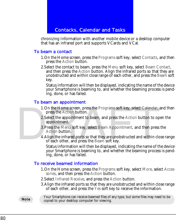 Contacks, Calendar and Tasks80DRAFTchronizing Information with another mobile device or a desktop computer that has an infrared port and supports VCards and VCal.To beam a contact1.On the Home screen, press the Programs soft key, select Contacts, and then press the Action button.2.Select the contact to beam, press the Menu soft key, select Beam Contact, and then press the Action button. Align the infrared ports so that they are unobstructed and within close range of each other, and press the Beam soft key.Status information will then be displayed, indicating the name of the device your Smartphone is beaming to, and whether the beaming process is pend-ing, done, or has failed.To beam an appointment1.On the Home screen, press the Programs soft key, select Calendar, and then press the Action button.2.Select the appointment to beam, and press the Action button to open the appointment.3.Press the Menu soft key, select Beam Appointment, and then press the Action button.4.Align the infrared ports so that they are unobstructed and within close range of each other, and press the Beam soft key.Status information will then be displayed, indicating the name of the device your Smartphone is beaming to, and whether the beaming process is pend-ing, done, or has failed.To receive beamed information1.On the Home screen, press the Programs soft key, select More, select Acces-sories, and then press the Action button.2.Select Infrared Receive, and press the Action button.3.Align the infrared ports so that they are unobstructed and within close range of each other, and press the Yes soft key to receive the information.Your Smartphone can receive beamed files of any type, but some files may need to be copied to your desktop computer for viewing. 