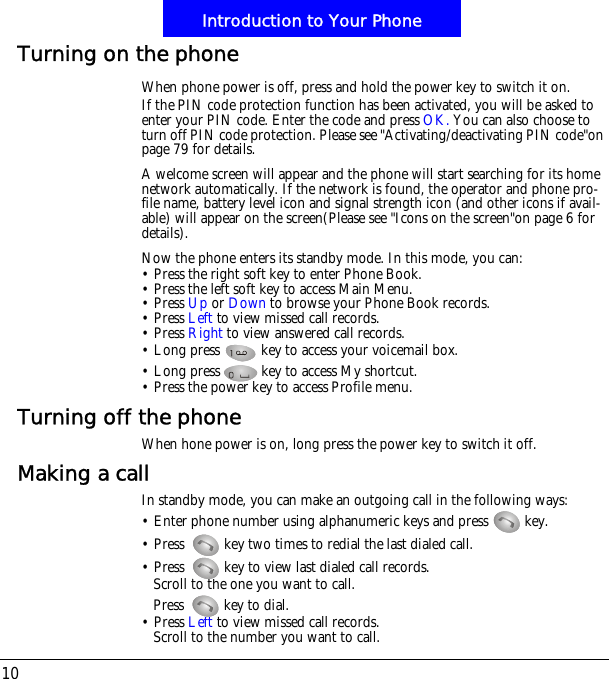 Introduction to Your Phone10Turning on the phoneWhen phone power is off, press and hold the power key to switch it on.If the PIN code protection function has been activated, you will be asked to enter your PIN code. Enter the code and press OK. You can also choose to turn off PIN code protection. Please see "Activating/deactivating PIN code"on page 79 for details.A welcome screen will appear and the phone will start searching for its home network automatically. If the network is found, the operator and phone pro-file name, battery level icon and signal strength icon (and other icons if avail-able) will appear on the screen(Please see "Icons on the screen"on page 6 for details).Now the phone enters its standby mode. In this mode, you can:&bull; Press the right soft key to enter Phone Book.&bull; Press the left soft key to access Main Menu.&bull; Press Up or Down to browse your Phone Book records.&bull; Press Left to view missed call records.&bull; Press Right to view answered call records.&bull; Long press   key to access your voicemail box.&bull; Long press   key to access My shortcut.&bull; Press the power key to access Profile menu.Turning off the phoneWhen hone power is on, long press the power key to switch it off.Making a callIn standby mode, you can make an outgoing call in the following ways:&bull; Enter phone number using alphanumeric keys and press   key.&bull; Press! key two times to redial the last dialed call.&bull; Press! key to view last dialed call records.Scroll to the one you want to call.Press! key to dial.&bull; Press Left to view missed call records.Scroll to the number you want to call.