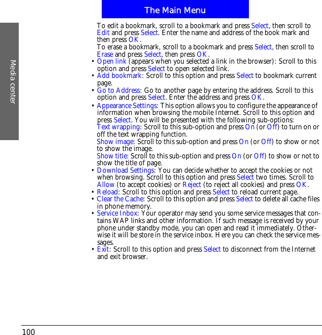 The Main MenuMedia center100To edit a bookmark, scroll to a bookmark and press Select, then scroll toEdit and press Select. Enter the name and address of the book mark and then press OK.To erase a bookmark, scroll to a bookmark and press Select, then scroll toErase and press Select, then press OK.&bull;Open link (appears when you selected a link in the browser): Scroll to this option and press Select to open selected link.&bull;Add bookmark: Scroll to this option and press Select to bookmark current page.&bull;Go to Address: Go to another page by entering the address. Scroll to this option and press Select. Enter the address and press OK.&bull;Appearance Settings: This option allows you to configure the appearance of!information when browsing the mobile Internet. Scroll to this option and press Select. You will be presented with the following sub-options:Text wrapping: Scroll to this sub-option and press On (or Off) to turn on or off the text wrapping function.Show image: Scroll to this sub-option and press On (or Off) to show or not to show the image.Show title: Scroll to this sub-option and press On (or Off) to show or not to show the title of page.&bull;Download Settings: You can decide whether to accept the cookies or not when browsing. Scroll to this option and press Select two times. Scroll to Allow (to accept cookies) or Reject (to reject all cookies) and press OK.&bull;Reload: Scroll to this option and press Select to reload current page.&bull;Clear the Cache: Scroll to this option and press Select to delete all cache files in phone memory.&bull;Service Inbox: Your operator may send you some service messages that con-tains WAP links and other information. If such message is received by your phone under standby mode, you can open and read it immediately. Other-wise it will be store in the service inbox. Here you can check the service mes-sages.&bull;Exit: Scroll to this option and press Select to disconnect from the Internet and exit browser.