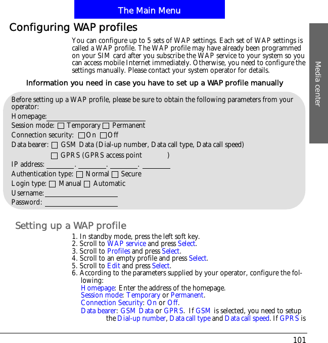 The Main MenuMedia center101Configuring WAP profilesYou can configure up to 5 sets of WAP settings. Each set of WAP settings is called a WAP profile. The WAP profile may have already been programmed on your SIM card after you subscribe the WAP service to your system so you can access mobile Internet immediately. Otherwise, you need to configure the settings manually. Please contact your system operator for details.Setting up a WAP profile1. In standby mode, press the left soft key.2. Scroll to WAP service and press Select.3. Scroll to Profiles and press Select.4. Scroll to an empty profile and press Select.5. Scroll to Edit and press Select.6. According to the parameters supplied by your operator, configure the fol-lowing:Homepage: Enter the address of the homepage.Session mode:Temporary or Permanent.Connection Security:On or Off.Data bearer:GSM Data or GPRS.!If GSM is selected, you need to setup the Dial-up number,Data call type and Data call speed. If GPRS is Before setting up a WAP profile, please be sure to obtain the following parameters from your operator:Homepage:Session mode:      Temporary      PermanentConnection security:      On      OffData bearer:      GSM Data (Dial-up number, Data call type, Data call speed)                !!!!!!!     GPRS (GPRS access point         !!)IP address:               .               .               .Authentication type:      Normal      SecureLogin type:      Manual      AutomaticUsername:Password:Information you need in case you have to set up a WAP profile manually
