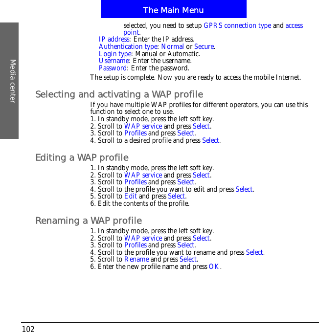 The Main MenuMedia center102selected, you need to setup GPRS connection type and accesspoint.IP address: Enter the IP address.Authentication type:Normal or Secure.Login type: Manual or Automatic.Username: Enter the username.Password: Enter the password.The setup is complete. Now you are ready to access the mobile Internet.Selecting and activating a WAP profileIf you have multiple WAP profiles for different operators, you can use this function to select one to use.1. In standby mode, press the left soft key.2. Scroll to WAP service and press Select.3. Scroll to Profiles and press Select.4. Scroll to a desired profile and press Select.Editing a WAP profile1. In standby mode, press the left soft key.2. Scroll to WAP service and press Select.3. Scroll to Profiles and press Select.4. Scroll to the profile you want to edit and press Select.5. Scroll to Edit and press Select.6. Edit the contents of the profile.Renaming a WAP profile1. In standby mode, press the left soft key.2. Scroll to WAP service and press Select.3. Scroll to Profiles and press Select.4. Scroll to the profile you want to rename and press Select.5. Scroll to Rename and press Select.6. Enter the new profile name and press OK.