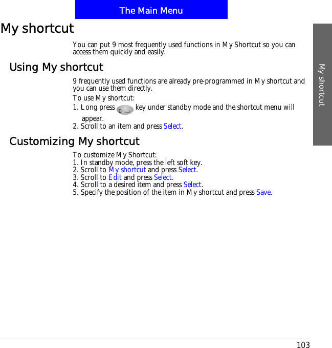 The Main MenuMy shortcut103My shortcutYou can put 9 most frequently used functions in My Shortcut so you can access them quickly and easily.Using My shortcut9 frequently used functions are already pre-programmed in My shortcut and you can use them directly. To use My shortcut:1. Long press key under standby mode and the shortcut menu will appear. 2. Scroll to an item and press Select.Customizing My shortcutTo customize My Shortcut:1. In standby mode, press the left soft key.2. Scroll to My shortcut and press Select.3. Scroll to Edit and press Select.4. Scroll to a desired item and press Select.5. Specify the position of the item in My shortcut and press Save.
