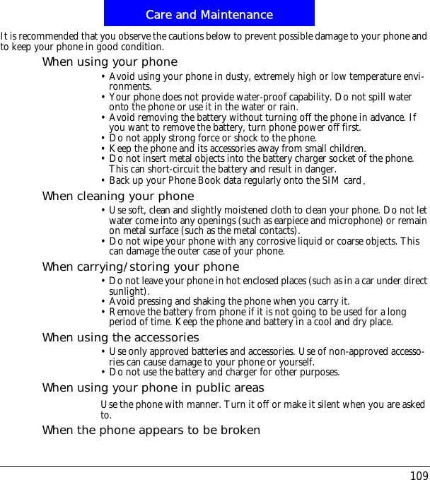 109Care and MaintenanceIt is recommended that you observe the cautions below to prevent possible damage to your phone and to keep your phone in good condition.When using your phone&bull; Avoid using your phone in dusty, extremely high or low temperature envi-ronments.&bull; Your phone does not provide water-proof capability. Do not spill water onto the phone or use it in the water or rain.&bull; Avoid removing the battery without turning off the phone in advance. If you want to remove the battery, turn phone power off first.&bull; Do not apply strong force or shock to the phone.&bull; Keep the phone and its accessories away from small children.&bull; Do not insert metal objects into the battery charger socket of the phone. This can short-circuit the battery and result in danger.&bull; Back up your Phone Book data regularly onto the SIM card/When cleaning your phone&bull; Use soft, clean and slightly moistened cloth to clean your phone. Do not let water come into any openings (such as earpiece and microphone) or remain on metal surface (such as the metal contacts).&bull; Do not wipe your phone with any corrosive liquid or coarse objects. This can damage the outer case of your phone.When carrying/storing your phone&bull; Do not leave your phone in hot enclosed places (such as in a car under direct sunlight).&bull; Avoid pressing and shaking the phone when you carry it.&bull; Remove the battery from phone if it is not going to be used for a long period of time. Keep the phone and battery in a cool and dry place.When using the accessories&bull; Use only approved batteries and accessories. Use of non-approved accesso-ries can cause damage to your phone or yourself.&bull; Do not use the battery and charger for other purposes.When using your phone in public areasUse the phone with manner. Turn it off or make it silent when you are asked to.When the phone appears to be broken