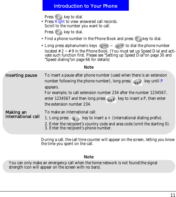 11Introduction to Your PhonePress   key to dial.&bull; Press Right to view answered call records.Scroll to the number you want to call.Press   key to dial.&bull; Find a phone number in the Phone Book and press  key to dial.&bull; Long press alphanumeric keys  ~ to dial the phone number located #2 ~#9 in the Phone Book. (You must set up Speed Dial and acti-vate such function first. Please see "Setting up Speed Dial"on page 30 and "Speed dialing"on page 66 for details)During a call, the call time counter will appear on the screen, letting you know the time you spent on the call.Inserting pause To insert a pause after phone number (used when there is an extension number following the phone number), long press   key until Pappears. For example, to call extension number 234 after the number 1234567,enter 1234567 and then long press  key to insert a P, then enter the extension number 234.Making an international call To make an international call:1. Long press  key to insert a +(international dialing prefix).2. Enter the recipient&rsquo;s country code and area code (omit the starting 0).3. Enter the recipient&rsquo;s phone number.NoteNoteYou can only make an emergency call when the home network is not found(the signal strength icon will appear on the screen with no bars).