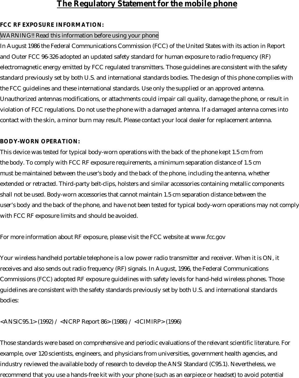 The Regulatory Statement for the mobile phoneFCC RF EXPOSURE INFORMATION: WARNING!! Read this information before using your phone In August 1986 the Federal Communications Commission (FCC) of the United States with its action in Report and Outer FCC 96-326 adopted an updated safety standard for human exposure to radio frequency (RF) electromagnetic energy emitted by FCC regulated transmitters. Those guidelines are consistent with the safety standard previously set by both U.S. and international standards bodies. The design of this phone complies with the FCC guidelines and these international standards. Use only the supplied or an approved antenna. Unauthorized antennas modifications, or attachments could impair call quality, damage the phone, or result in violation of FCC regulations. Do not use the phone with a damaged antenna. If a damaged antenna comes into contact with the skin, a minor burn may result. Please contact your local dealer for replacement antenna. BODY-WORN OPERATION: This device was tested for typical body-worn operations with the back of the phone kept 1.5 cm from the body. To comply with FCC RF exposure requirements, a minimum separation distance of 1.5 cm must be maintained between the user's body and the back of the phone, including the antenna, whether extended or retracted. Third-party belt-clips, holsters and similar accessories containing metallic components shall not be used. Body-worn accessories that cannot maintain 1.5 cm separation distance between the user&rsquo;s body and the back of the phone, and have not been tested for typical body-worn operations may not comply  with FCC RF exposure limits and should be avoided.  For more information about RF exposure, please visit the FCC website at www.fcc.gov Your wireless handheld portable telephone is a low power radio transmitter and receiver. When it is ON, it receives and also sends out radio frequency (RF) signals. In August, 1996, the Federal Communications Commissions (FCC) adopted RF exposure guidelines with safety levels for hand-held wireless phones. Those guidelines are consistent with the safety standards previously set by both U.S. and international standards bodies:<ANSIC95.1> (1992) / <NCRP Report 86> (1986) / <ICIMIRP> (1996) Those standards were based on comprehensive and periodic evaluations of the relevant scientific literature. For example, over 120 scientists, engineers, and physicians from universities, government health agencies, and industry reviewed the available body of research to develop the ANSI Standard (C95.1). Nevertheless, we recommend that you use a hands-free kit with your phone (such as an earpiece or headset) to avoid potential 