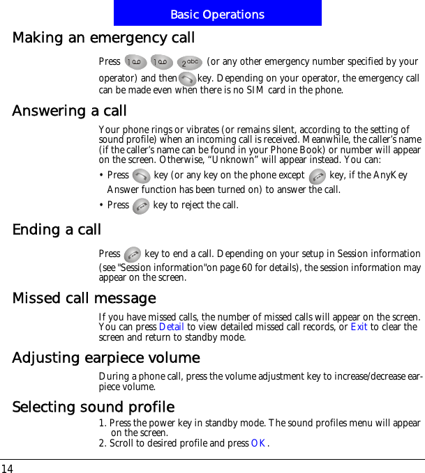 Basic Operations14Making an emergency callPress   (or any other emergency number specified by your operator) and then key. Depending on your operator, the emergency call can be made even when there is no SIM card in the phone.Answering a callYour phone rings or vibrates (or remains silent, according to the setting of sound profile) when an incoming call is received. Meanwhile, the caller&rsquo;s name (if the caller&rsquo;s name can be found in your Phone Book) or number will appear on the screen. Otherwise, &ldquo;Unknown&rdquo; will appear instead. You can:&bull; Press   key (or any key on the phone except   key, if the AnyKey Answer function has been turned on) to answer the call.&bull; Press   key to reject the call.Ending a callPress   key to end a call. Depending on your setup in Session information (see "Session information"on page 60 for details), the session information may appear on the screen.Missed call messageIf you have missed calls, the number of missed calls will appear on the screen. You can press Detail to view detailed missed call records, or Exit to clear the screen and return to standby mode.Adjusting earpiece volumeDuring a phone call, press the volume adjustment key to increase/decrease ear-piece volume.Selecting sound profile1. Press the power key in standby mode. The sound profiles menu will appear on the screen.2. Scroll to desired profile and press OK.