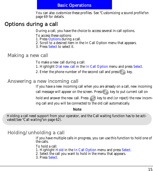 15Basic OperationsYou can also customize these profiles. See "Customizing a sound profile"on page 69 for details.Options during a callDuring a call, you have the choice to access several in-call options.To access these options:1. Press Options during a call. 2. Scroll to a desired item in the In Call Option menu that appears.3. Press Select to select it.Making a new callTo make a new call during a call:1. Highlight Dial new call in the In Call Option menu and press Select.2. Enter the phone number of the second call and press  key.Answering a new incoming callIf you have a new incoming call when you are already on a call, new incoming call message will appear on the screen. Press  key to put current call on hold and answer the new call. Press   key to end (or reject) the new incom-ing call and you will be connected to the old call automatically.Holding/unholding a callIf you have multiple calls in progress, you can use this function to hold one of the calls.To hold a call:1. Highlight Hold in the In Call Option menu and press Select.2. Select the call you want to hold in the menu that appears.3. Press Select.Holding a call need support from your operator, and the Call waiting function has to be acti-vated(See "Call waiting"on page 62).Note