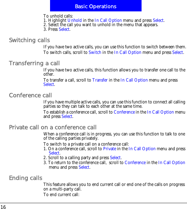 Basic Operations16To unhold calls:1. Highlight Unhold in the In Call Option menu and press Select.2. Select the call you want to unhold in the menu that appears.3. Press Select.Switching callsIf you have two active calls, you can use this function to switch between them.To switch calls, scroll to Switch in the In Call Option menu and press Select.Transferring a callIf you have two active calls, this function allows you to transfer one call to the other.To transfer a call, scroll to Transfer in the In Call Option menu and press Select.Conference callIf you have multiple active calls, you can use this function to connect all calling parties so they can talk to each other at the same time.To establish a conference call, scroll to Conference in the In Call Option menu and press Select.Private call on a conference callWhen a conference call is in progress, you can use this function to talk to one of the calling parties privately.To switch to a private call on a conference call:1. On a conference call, scroll to Private in the In Call Option menu and press Select.2. Scroll to a calling party and press Select.3. To return to the conference call,!scroll to Conference in the In Call Optionmenu and press Select.Ending callsThis feature allows you to end current call or end one of the calls on progress on a multi-party call.To end current call: