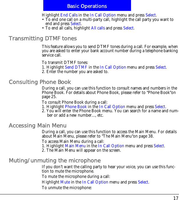 17Basic OperationsHighlight End Calls in the In Call Option menu and press Select.&bull; To end one call on a multi-party call, highlight the call party you want to end and press Select.&bull; To end all calls, highlight All calls and press Select.Transmitting DTMF tonesThis feature allows you to send DTMF tones during a call. For example, when you are asked to enter your bank account number during a telephone banking service call.To transmit DTMF tones:1. Highlight Send DTMF in the In Call Option menu and press Select.2. Enter the number you are asked to.Consulting Phone BookDuring a call, you can use this function to consult names and numbers in the Phone Book. For details about Phone Book, please refer to "Phone Book"on page 25.To consult Phone Book during a call:1. Highlight Phone Book in the In Call Option menu and press Select.2. You will enter the Phone Book menu. You can search for a name and num-ber or add a new number..., etc.Accessing Main MenuDuring a call, you can use this function to access the Main Menu. For details about Main Menu, please refer to "The Main Menu"on page 38.To access Main Menu during a call:1. Highlight Main Menu in the In Call Option menu and press Select.2. The Main Menu will appear on the screen.Muting/unmuting the microphoneIf you don&rsquo;t want the calling party to hear your voice, you can use this func-tion to mute the microphone.To mute the microphone during a call:Highlight Mute in the In Call Option menu and press Select.To unmute the microphone: