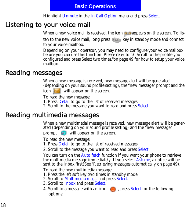 Basic Operations18Highlight Unmute in the In Call Option menu and press Select.Listening to your voice mailWhen a new voice mail is received, the icon  appears on the screen. To lis-ten to the new voice mail, long press   key in standby mode and connect to your voice mailbox.Depending on your operator, you may need to configure your voice mailbox before you can use this function. Please refer to "3. Scroll to the profile you configured and press Select two times."on page 49 for how to setup your voice mailbox.Reading messagesWhen a new message is received, new message alert will be generated (depending on your sound profile setting), the &ldquo;new message&rdquo; prompt and the icon   will appear on the screen.To read the new message:1. Press Detail to go to the list of received messages.2. Scroll to the message you want to read and press Select.Reading multimedia messagesWhen a new multimedai message is received, new message alert will be gener-ated (depending on your sound profile setting) and the &ldquo;new message&rdquo; prompt   will appear on the screen.To read the new message:1. Press Detail to go to the list of received messages.2. Scroll to the message you want to read and press Select.You can turn on the Auto fetch function if you want your phone to retrieve the multimedia message immediately. If you select Ask me, a notice will be sent to the Inbox first(See "Retrieving messages automatically"on page 49).To read the new multimedia message:1. Press the left soft key two times in standby mode.2. Scroll to Multimedia msgs. and press Select.3. Scroll to Inbox and press Select.4. Scroll to a message with an icon  , press Select for the following options: