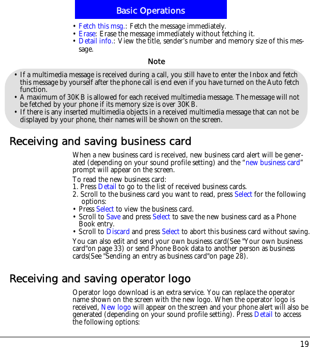 19Basic Operations&bull;Fetch this msg.: Fetch the message immediately.&bull;Erase: Erase the message immediately without fetching it.&bull;Detail info.: View the title, sender&rsquo;s number and memory size of this mes-sage.Receiving and saving business cardWhen a new business card is received, new business card alert will be gener-ated (depending on your sound profile setting) and the &ldquo;new business card&rdquo;prompt will appear on the screen.To read the new business card:1. Press Detail to go to the list of received business cards.2. Scroll to the business card you want to read, press Select for the following options:&bull; Press Select to view the business card.&bull; Scroll to Save and press Select to save the new business card as a Phone Book entry.  &bull; Scroll to Discard and press Select to abort this business card without saving.You can also edit and send your own business card(See "Your own business card"on page 33) or send Phone Book data to another person as business cards(See "Sending an entry as business card"on page 28).Receiving and saving operator logoOperator logo download is an extra service. You can replace the operator name shown on the screen with the new logo. When the operator logo is received, New logo will appear on the screen and your phone alert will also be generated (depending on your sound profile setting). Press Detail to access the following options:&bull; If a multimedia message is received during a call, you still have to enter the Inbox and fetch this message by yourself after the phone call is end even if you have turned on the Auto fetch function.&bull; A maximum of 30KB is allowed for each received multimedia message. The message will not be fetched by your phone if its memory size is over 30KB.&bull; If there is any inserted multimedia objects in a received multimedia message that can not be displayed by your phone, their names will be shown on the screen.Note
