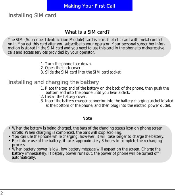 Making Your First Call2Installing SIM card1. Turn the phone face down.2. Open the back cover.3. Slide the SIM card into the SIM card socket.Installing and charging the battery1. Place the top end of the battery on the back of the phone, then push the bottom end into the phone until you hear a click.2. Install the battery cover.3. Insert the battery charger connector into the battery charging socket located at the bottom of the phone, and then plug into the electric!power outlet.The SIM (Subscriber Identification Module) card is a small plastic card with metal contact on it. You get this card after you subscribe to your operator. Your personal subscriber infor-mation is stored in the SIM card and you need to use this card in the phone to make/receive calls and access services provided by your operator.What is a SIM card?&bull; When the battery is being charged, the bars of the charging status icon on phone screen scrolls. When charging is completed, the bars will stop scrolling. &bull; You can use the phone while charging, however, it will take longer to charge the battery.&bull; For future use of the battery, it takes approximately 3 hours to complete the recharging process.&bull; When battery power is low, low battery message will appear on the screen. Charge the battery immediately. If battery power runs out, the power of phone will be turned off automatically.Note