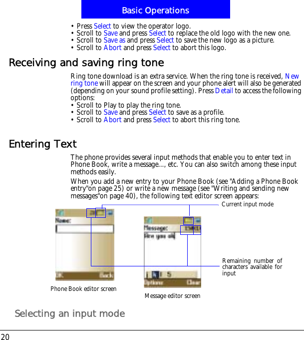Basic Operations20&bull; Press Select to view the operator logo.&bull; Scroll to Save and press Select to replace the old logo with the new one.  &bull; Scroll to Save as and press Select to save the new logo as a picture.&bull; Scroll to Abort and press Select to abort this logo. Receiving and saving ring toneRing tone download is an extra service. When the ring tone is received, New ring tone will appear on the screen and your phone alert will also be generated (depending on your sound profile setting). Press Detail to access the following options:&bull; Scroll to Play to play the ring tone.&bull; Scroll to Save and press Select to save as a profile.&bull; Scroll to Abort and press Select to abort this ring tone. Entering TextThe phone provides several input methods that enable you to enter text in Phone Book, write a message..., etc. You can also switch among these input methods easily.When you add a new entry to your Phone Book (see "Adding a Phone Book entry"on page 25) or write a new message (see "Writing and sending new messages"on page 40), the following text editor screen appears:Selecting an input modePhone Book editor screen Message editor screenRemaining number ofcharacters available forinputCurrent input mode