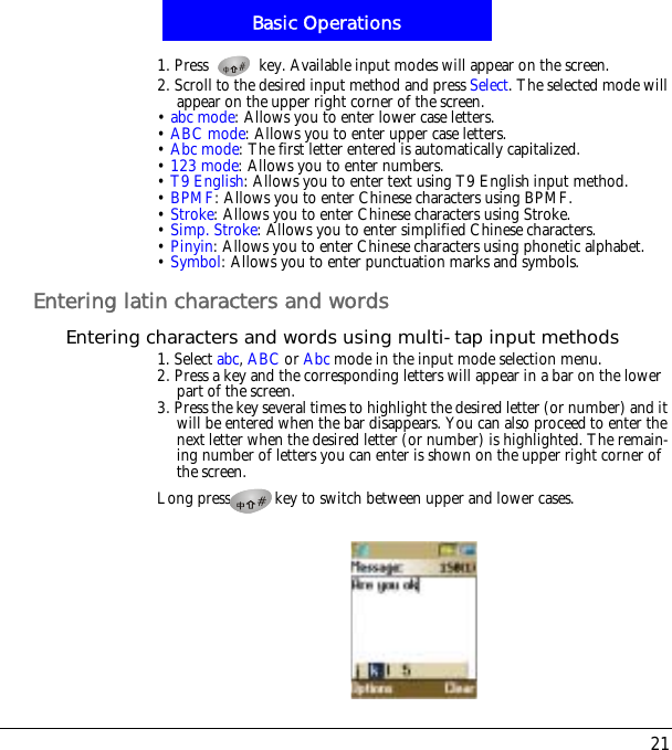 21Basic Operations1. Press   key. Available input modes will appear on the screen.2. Scroll to the desired input method and press Select. The selected mode will appear on the upper right corner of the screen.&bull;abc mode: Allows you to enter lower case letters.&bull;ABC mode: Allows you to enter upper case letters.&bull;Abc mode: The first letter entered is automatically capitalized.&bull;123 mode: Allows you to enter numbers.&bull;T9 English: Allows you to enter text using T9 English input method.&bull;BPMF: Allows you to enter Chinese characters using BPMF.&bull;Stroke: Allows you to enter Chinese characters using Stroke.&bull;Simp. Stroke: Allows you to enter simplified Chinese characters.&bull;Pinyin: Allows you to enter Chinese characters using phonetic alphabet.&bull;Symbol: Allows you to enter punctuation marks and symbols.Entering latin characters and wordsEntering characters and words using multi-tap input methods1. Select abc,ABC or Abc mode in the input mode selection menu.2. Press a key and the corresponding letters will appear in a bar on the lower part of the screen.3. Press the key several times to highlight the desired letter (or number) and it will be entered when the bar disappears. You can also proceed to enter the next letter when the desired letter (or number) is highlighted. The remain-ing number of letters you can enter is shown on the upper right corner of the screen.Long press key to switch between upper and lower cases.