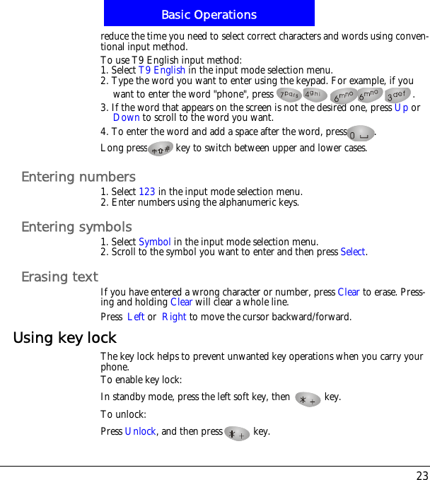 23Basic Operationsreduce the time you need to select correct characters and words using conven-tional input method.To use T9 English input method:1. Select T9 English in the input mode selection menu.2. Type the word you want to enter using the keypad. For example, if you want to enter the word "phone", press  .3. If the word that appears on the screen is not the desired one, press Up or Down to scroll to the word you want.4. To enter the word and add a space after the word, press .Long press key to switch between upper and lower cases.Entering numbers1. Select 123 in the input mode selection menu.2. Enter numbers using the alphanumeric keys.Entering symbols1. Select Symbol in the input mode selection menu.2. Scroll to the symbol you want to enter and then press Select.Erasing textIf you have entered a wrong character or number, press Clear to erase. Press-ing and holding Clear will clear a whole line.Press!Left or!Right to move the cursor backward/forward.Using key lockThe key lock helps to prevent unwanted key operations when you carry your phone. To enable key lock:In standby mode, press the left soft key, then   key.To unlock:Press Unlock, and then press  key.