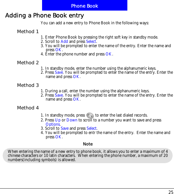 25Phone BookAdding a Phone Book entryYou can add a new entry to Phone Book in the following ways:Method 1 1. Enter Phone Book by pressing the right soft key in standby mode.2. Scroll to Add and press Select.3. You will be prompted to enter the name of the entry. Enter the name and press OK.4. Enter the phone number and press OK.Method 2 1. In standby mode, enter the number using the alphanumeric keys.2. Press Save. You will be prompted to enter the name of the entry. Enter the name and press OK.Method 3 1. During a call, enter the number using the alphanumeric keys.2. Press Save. You will be prompted to enter the name of the entry. Enter the name and press OK.Method 41. In standby mode, press   to enter the last dialed records.2. Press Up or Down to scroll to a number you want to save and press Options.3. Scroll to Save and press Select.4. You will be prompted to entr the name of the entry.  Enter the name and press OK.When entering the name of a new entry to phone book, it allows you to enter a maximum of 4 chinese characters or 10 latin characters.  When entering the phone number, a maximum of 20 numbers(including symbols) is allowed.Note