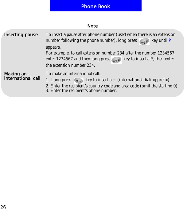 Phone Book26Inserting pause To insert a pause after phone number (used when there is an extension number following the phone number), long press   key until Pappears. For example, to call extension number 234 after the number 1234567,enter 1234567 and then long press  key to insert a P, then enter the extension number 234.Making an international call To make an international call:1. Long press  key to insert a +(international dialing prefix).2. Enter the recipient&rsquo;s country code and area code (omit the starting 0).3. Enter the recipient&rsquo;s phone number.Note