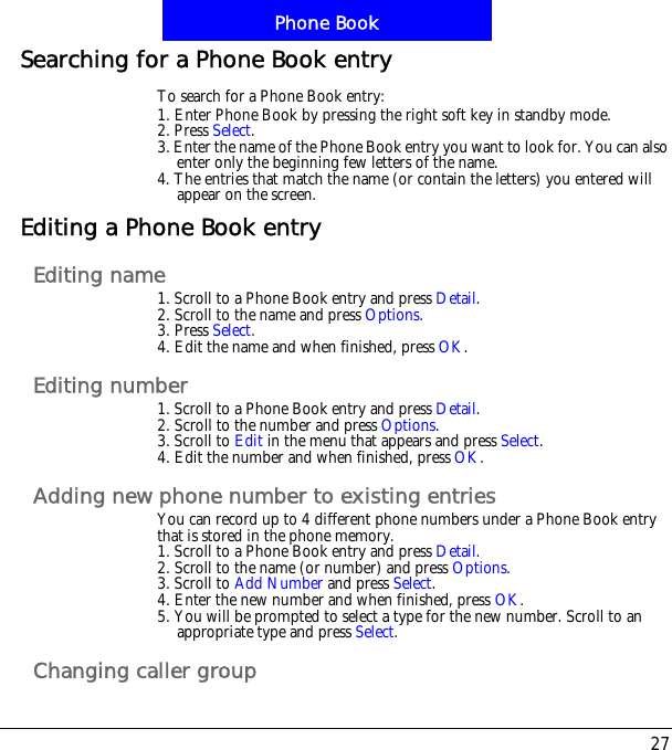 27Phone BookSearching for a Phone Book entryTo search for a Phone Book entry:1. Enter Phone Book by pressing the right soft key in standby mode.2. Press Select.3. Enter the name of the Phone Book entry you want to look for. You can also enter only the beginning few letters of the name.4. The entries that match the name (or contain the letters) you entered will appear on the screen.Editing a Phone Book entryEditing name1. Scroll to a Phone Book entry and press Detail.2. Scroll to the name and press Options.3. Press Select.4. Edit the name and when finished, press OK.Editing number1. Scroll to a Phone Book entry and press Detail.2. Scroll to the number and press Options.3. Scroll to Edit in the menu that appears and press Select.4. Edit the number and when finished, press OK.Adding new phone number to existing entriesYou can record up to 4 different phone numbers under a Phone Book entry that is stored in the phone memory.1. Scroll to a Phone Book entry and press Detail.2. Scroll to the name (or number) and press Options.3. Scroll to Add Number and press Select.4. Enter the new number and when finished, press OK.5. You will be prompted to select a type for the new number. Scroll to an appropriate type and press Select.Changing caller group