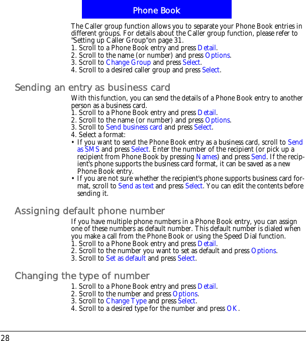 Phone Book28The Caller group function allows you to separate your Phone Book entries in different groups. For details about the Caller group function, please refer to "Setting up Caller Group"on page 31.1. Scroll to a Phone Book entry and press Detail.2. Scroll to the name (or number) and press Options.3. Scroll to Change Group and press Select.4. Scroll to a desired caller group and press Select.Sending an entry as business cardWith this function, you can send the details of a Phone Book entry to another person as a business card.1. Scroll to a Phone Book entry and press Detail.2. Scroll to the name (or number) and press Options.3. Scroll to Send business card and press Select.4. Select a format:&bull; If you want to send the Phone Book entry as a business card, scroll to Send as SMS and press Select. Enter the number of the recipient (or pick up a recipient from Phone Book by pressing Names) and press Send. If the recip-ient's phone supports the business card format, it can be saved as a new Phone Book entry. &bull; If you are not sure whether the recipient's phone supports business card for-mat, scroll to Send as text and press Select. You can edit the contents before sending it.Assigning default phone numberIf you have multiple phone numbers in a Phone Book entry, you can assign one of these numbers as default number. This default number is dialed when you make a call from the Phone Book or using the Speed Dial function.1. Scroll to a Phone Book entry and press Detail.2. Scroll to the number you want to set as default and press Options.3. Scroll to Set as default and press Select.Changing the type of number1. Scroll to a Phone Book entry and press Detail.2. Scroll to the number and press Options.3. Scroll to Change Type and press Select.4. Scroll to a desired type for the number and press OK.