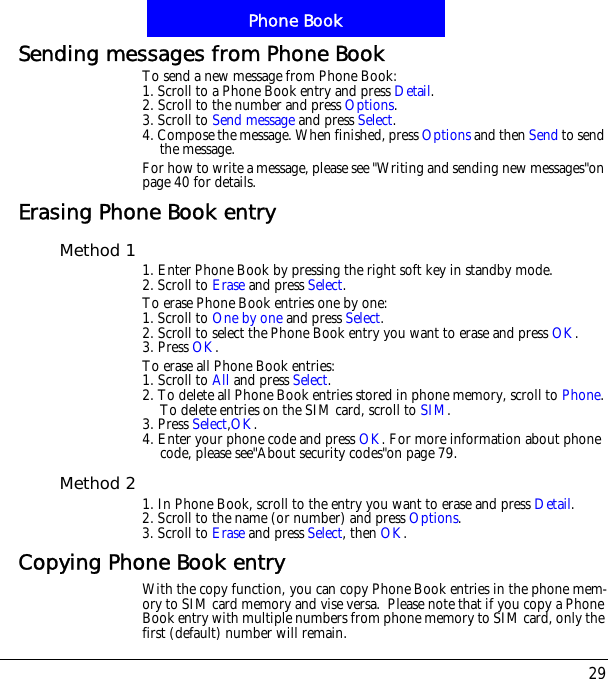 29Phone BookSending messages from Phone BookTo send a new message from Phone Book:1. Scroll to a Phone Book entry and press Detail.2. Scroll to the number and press Options.3. Scroll to Send message and press Select.4. Compose the message. When finished, press Options and then Send to send the message.For how to write a message, please see "Writing and sending new messages"on page 40 for details.Erasing Phone Book entryMethod 1 1. Enter Phone Book by pressing the right soft key in standby mode.2. Scroll to Erase and press Select.To erase Phone Book entries one by one:1. Scroll to One by one and press Select.2. Scroll to select the Phone Book entry you want to erase and press OK.3. Press OK.To erase all Phone Book entries:1. Scroll to All and press Select.2. To delete all Phone Book entries stored in phone memory, scroll to Phone.To delete entries on the SIM card, scroll to SIM.3. Press Select,OK.4. Enter your phone code and press OK. For more information about phone code, please see"About security codes"on page 79.Method 2 1. In Phone Book, scroll to the entry you want to erase and press Detail.2. Scroll to the name (or number) and press Options.3. Scroll to Erase and press Select, then OK.Copying Phone Book entryWith the copy function, you can copy Phone Book entries in the phone mem-ory to SIM card memory and vise versa.  Please note that if you copy a Phone Book entry with multiple numbers from phone memory to SIM card, only the first (default) number will remain.