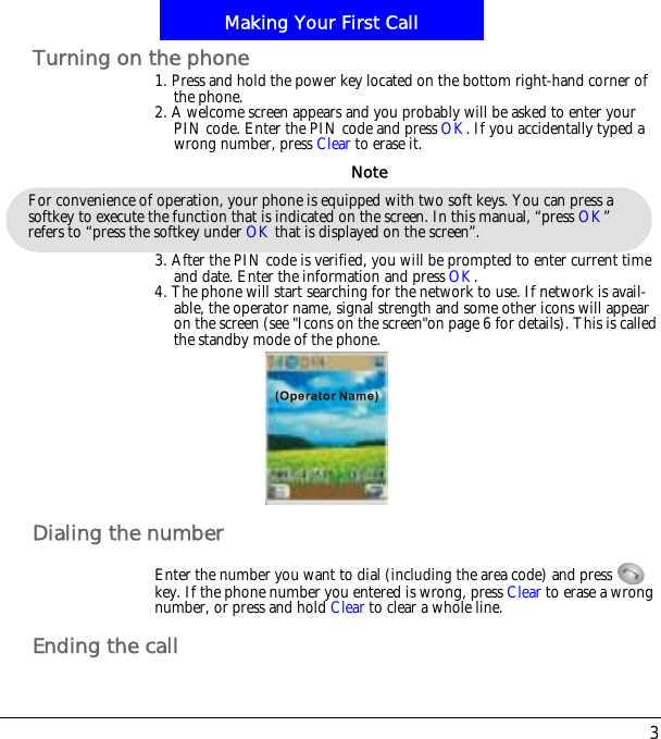 3Making Your First CallTurning on the phone1. Press and hold the power key located on the bottom right-hand corner of the phone.2. A welcome screen appears and you probably will be asked to enter your PIN code. Enter the PIN code and press OK. If you accidentally typed a wrong number, press Clear to erase it.3. After the PIN code is verified, you will be prompted to enter current time and date. Enter the information and press OK.4. The phone will start searching for the network to use. If network is avail-able, the operator name, signal strength and some other icons will appear on the screen (see "Icons on the screen"on page 6 for details). This is called the standby mode of the phone.Dialing the numberEnter the number you want to dial (including the area code) and press   key. If the phone number you entered is wrong, press Clear to erase a wrong number, or press and hold Clear to clear a whole line.Ending the callFor convenience of operation, your phone is equipped with two soft keys. You can press a softkey to execute the function that is indicated on the screen. In this manual, &ldquo;press OK&rdquo;refers to &ldquo;press the softkey under OK that is displayed on the screen&rdquo;.Note