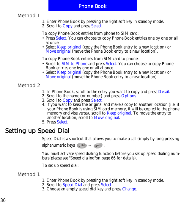 Phone Book30Method 1 1. Enter Phone Book by pressing the right soft key in standby mode.2. Scroll to Copy and press Select.To copy Phone Book entries from phone to SIM card:&bull; Press Select. You can choose to copy Phone Book entries one by one or all at once.&bull; Select Keep original (copy the Phone Book entry to a new location) or Move original (move the Phone Book entry to a new location).To copy Phone Book entries from SIM card to phone:&bull; Scroll to SIM to Phone and press Select. You can choose to copy Phone Book entries one by one or all at once.&bull; Select Keep original (copy the Phone Book entry to a new location) or Move original (move the Phone Book entry to a new location).Method 2 1. In Phone Book, scroll to the entry you want to copy and press Detail.2. Scroll to the name (or number) and press Options.3. Scroll to Copy and press Select.4. If you want to keep the original and make a copy to another location (i.e, if your Phone Book is using SIM card memory, it will be copied to the phone memory and vise versa), scroll to Keep original. To move the entry to another location, scroll to Move original.5. Press Select.Setting up Speed DialSpeed Dial is a shortcut that allows you to make a call simply by long pressing alphanumeric keys  ~ .You must activate speed dialing function before you set up speed dialing num-bers(please see "Speed dialing"on page 66 for details).To set up speed dial:Method 1 1. Enter Phone Book by pressing the right soft key in standby mode.2. Scroll to Speed Dial and press Select.3. Choose an empty speed dial key and press Change.