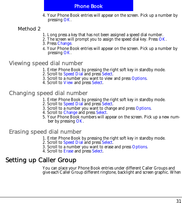 31Phone Book4. Your Phone Book entries will appear on the screen. Pick up a number by pressing OK.Method 2 1. Long press a key that has not been assigned a speed dial number.2. The screen will prompt you to assign the speed dial key. Press OK.3. Press Change.5. Your Phone Book entries will appear on the screen. Pick up a number by pressing OK.Viewing speed dial number1. Enter Phone Book by pressing the right soft key in standby mode.2. Scroll to Speed Dial and press Select.3. Scroll to a number you want to view and press Options.4. Scroll to View and press Select.Changing speed dial number1. Enter Phone Book by pressing the right soft key in standby mode.2. Scroll to Speed Dial and press Select.3. Scroll to a number you want to change and press Options.4. Scroll to Change and press Select.5. Your Phone Book numbers will appear on the screen. Pick up a new num-ber by pressing OK.Erasing speed dial number1. Enter Phone Book by pressing the right soft key in standby mode.2. Scroll to Speed Dial and press Select.3. Scroll to a number you want to erase and press Options.4. Scroll to Erase and press Select.Setting up Caller GroupYou can place your Phone Book entries under different Caller Groups and give each Caller Group different ringtone, backlight and screen graphic. When 
