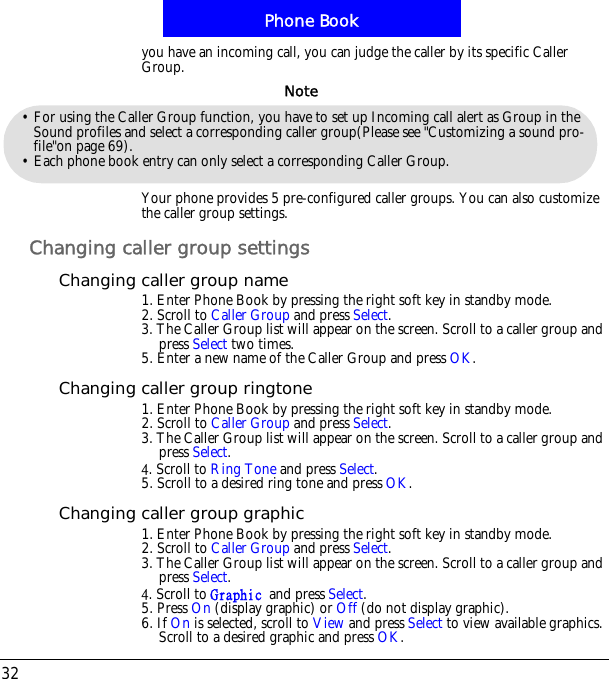 Phone Book32you have an incoming call, you can judge the caller by its specific Caller Group.Your phone provides 5 pre-configured caller groups. You can also customize the caller group settings.Changing caller group settingsChanging caller group name1. Enter Phone Book by pressing the right soft key in standby mode.2. Scroll to Caller Group and press Select.3. The Caller Group list will appear on the screen. Scroll to a caller group and press Select two times. 5. Enter a new name of the Caller Group and press OK.Changing caller group ringtone1. Enter Phone Book by pressing the right soft key in standby mode.2. Scroll to Caller Group and press Select.3. The Caller Group list will appear on the screen. Scroll to a caller group and press Select.5. Scroll to Ring Tone and press Select.5. Scroll to a desired ring tone and press OK.Changing caller group graphic1. Enter Phone Book by pressing the right soft key in standby mode.2. Scroll to Caller Group and press Select.3. The Caller Group list will appear on the screen. Scroll to a caller group and press Select.5. Scroll to Hsbqijd!and press Select.5. Press On (display graphic) or Off (do not display graphic).6. If On is selected, scroll to View and press Select to view available graphics. Scroll to a desired graphic and press OK.&bull; For using the Caller Group function, you have to set up Incoming call alert as Group in the Sound profiles and select a corresponding caller group(Please see "Customizing a sound pro-file"on page 69).&bull; Each phone book entry can only select a corresponding Caller Group.Note