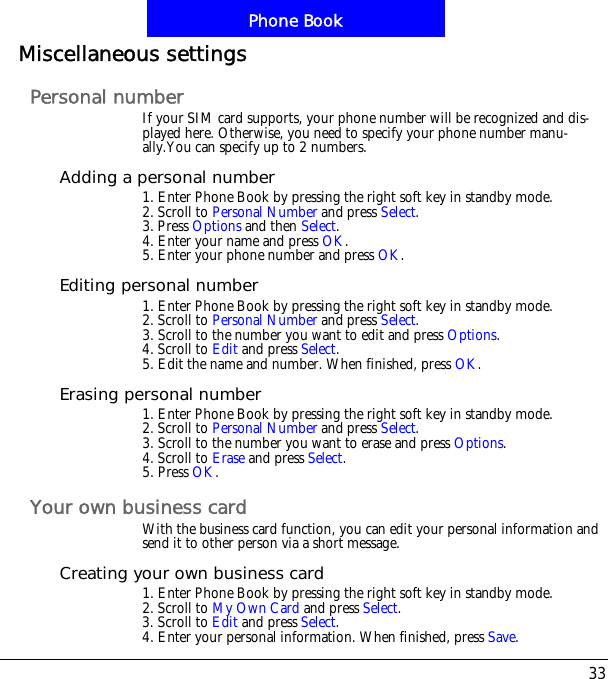 33Phone BookMiscellaneous settingsPersonal numberIf your SIM card supports, your phone number will be recognized and dis-played here. Otherwise, you need to specify your phone number manu-ally.You can specify up to 2 numbers.Adding a personal number1. Enter Phone Book by pressing the right soft key in standby mode.2. Scroll to Personal Number and press Select.3. Press Options and then Select.4. Enter your name and press OK.5. Enter your phone number and press OK.Editing personal number1. Enter Phone Book by pressing the right soft key in standby mode.2. Scroll to Personal Number and press Select.3. Scroll to the number you want to edit and press Options.4. Scroll to Edit and press Select.5. Edit the name and number. When finished, press OK.Erasing personal number1. Enter Phone Book by pressing the right soft key in standby mode.2. Scroll to Personal Number and press Select.3. Scroll to the number you want to erase and press Options.4. Scroll to Erase and press Select.5. Press OK.Your own business cardWith the business card function, you can edit your personal information and send it to other person via a short message.Creating your own business card1. Enter Phone Book by pressing the right soft key in standby mode.2. Scroll to My Own Card and press Select.3. Scroll to Edit and press Select.4. Enter your personal information. When finished, press Save.