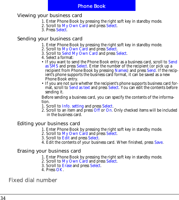 Phone Book34Viewing your business card1. Enter Phone Book by pressing the right soft key in standby mode.2. Scroll to My Own Card and press Select.3. Press Select.Sending your business card1. Enter Phone Book by pressing the right soft key in standby mode.2. Scroll to My Own Card and press Select.3. Scroll to Send My Own Card and press Select.4. Select a format:&bull; If you want to send the Phone Book entry as a business card, scroll to Send as SMS and press Select. Enter the number of the recipient (or pick up a recipient from Phone Book by pressing Names) and press Send. If the recip-ient's phone supports the business card format, it can be saved as a new Phone Book entry. &bull; If you are not sure whether the recipient's phone supports business card for-mat, scroll to Send as text and press Select. You can edit the contents before sending it.Before sending a business card, you can specify the contents of the informa-tion. 1. Scroll to Info. setting and press Select.2. Scroll to an item and press Off or On. Only checked items will be included in the business card.Editing your business card1. Enter Phone Book by pressing the right soft key in standby mode.2. Scroll to My Own Card and press Select.3. Scroll to Edit and press Select.4. Edit the contents of your business card. When finished, press Save.Erasing your business card1. Enter Phone Book by pressing the right soft key in standby mode.2. Scroll to My Own Card and press Select.3. Scroll to Erase and press Select.4. Press OK.Fixed dial number