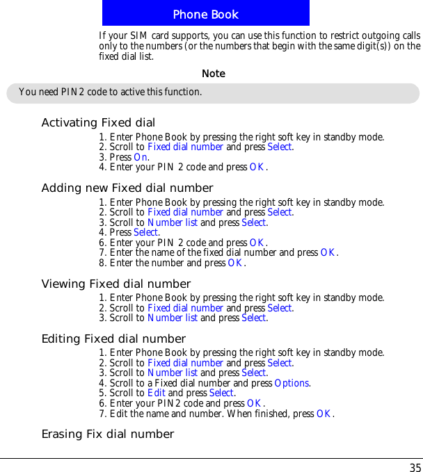 35Phone BookIf your SIM card supports, you can use this function to restrict outgoing calls only to the numbers (or the numbers that begin with the same digit(s)) on the fixed dial list.Activating Fixed dial1. Enter Phone Book by pressing the right soft key in standby mode.2. Scroll to Fixed dial number and press Select.3. Press On.4. Enter your PIN 2 code and press OK.Adding new Fixed dial number1. Enter Phone Book by pressing the right soft key in standby mode.2. Scroll to Fixed dial number and press Select.3. Scroll to Number list and press Select.4. Press Select.6. Enter your PIN 2 code and press OK.7. Enter the name of the fixed dial number and press OK.8. Enter the number and press OK.Viewing Fixed dial number1. Enter Phone Book by pressing the right soft key in standby mode.2. Scroll to Fixed dial number and press Select.3. Scroll to Number list and press Select.Editing Fixed dial number1. Enter Phone Book by pressing the right soft key in standby mode.2. Scroll to Fixed dial number and press Select.3. Scroll to Number list and press Select.4. Scroll to a Fixed dial number and press Options.5. Scroll to Edit and press Select.6. Enter your PIN2 code and press OK.7. Edit the name and number. When finished, press OK.Erasing Fix dial numberYou need PIN2 code to active this function.Note