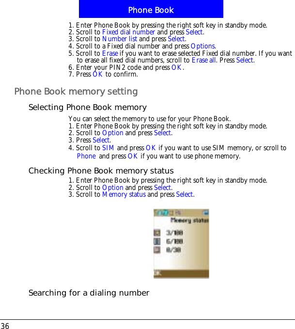 Phone Book361. Enter Phone Book by pressing the right soft key in standby mode.2. Scroll to Fixed dial number and press Select.3. Scroll to Number list and press Select.4. Scroll to a Fixed dial number and press Options.5. Scroll to Erase if you want to erase selected Fixed dial number. If you want to erase all fixed dial numbers, scroll to Erase all. Press Select.6. Enter your PIN2 code and press OK.7. Press OK to confirm.Phone Book memory settingSelecting Phone Book memoryYou can select the memory to use for your Phone Book.1. Enter Phone Book by pressing the right soft key in standby mode.2. Scroll to Option and press Select.3. Press Select.4. Scroll to SIM and press OK if you want to use SIM memory, or scroll to!Phone!and press OK if you want to use phone memory.Checking Phone Book memory status1. Enter Phone Book by pressing the right soft key in standby mode.2. Scroll to Option and press Select.3. Scroll to Memory status and press Select.Searching for a dialing number
