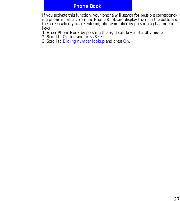 37Phone BookIf you activate this function, your phone will search for possible correspond-ing phone numbers from the Phone Book and display them on the bottom of the screen when you are entering phone number by pressing alphanumeric keys.1. Enter Phone Book by pressing the right soft key in standby mode.2. Scroll to Option and press Select.3. Scroll to Dialing number lookup and press On.