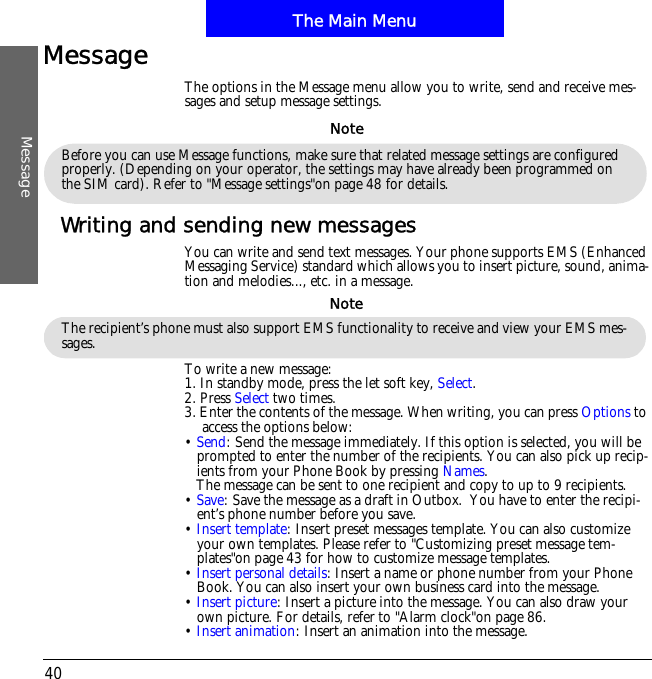 The Main MenuMessage40Message The options in the Message menu allow you to write, send and receive mes-sages and setup message settings.Writing and sending new messagesYou can write and send text messages. Your phone supports EMS (Enhanced Messaging Service) standard which allows you to insert picture, sound, anima-tion and melodies..., etc. in a message.To write a new message:1. In standby mode, press the let soft key, Select.2. Press Select two times. 3. Enter the contents of the message. When writing, you can press Options to access the options below:&bull;Send: Send the message immediately. If this option is selected, you will be prompted to enter the number of the recipients. You can also pick up recip-ients from your Phone Book by pressing Names.The message can be sent to one recipient and copy to up to 9 recipients.&bull;Save: Save the message as a draft in Outbox.  You have to enter the recipi-ent&rsquo;s phone number before you save.&bull;Insert template: Insert preset messages template. You can also customize your own templates. Please refer to "Customizing preset message tem-plates"on page 43 for how to customize message templates.&bull;Insert personal details: Insert a name or phone number from your Phone Book. You can also insert your own business card into the message.&bull;Insert picture: Insert a picture into the message. You can also draw your own picture. For details, refer to "Alarm clock"on page 86.&bull;Insert animation: Insert an animation into the message.Before you can use Message functions, make sure that related message settings are configured properly. (Depending on your operator, the settings may have already been programmed on the SIM card). Refer to "Message settings"on page 48 for details.NoteThe recipient&rsquo;s phone must also support EMS functionality to receive and view your EMS mes-sages.Note