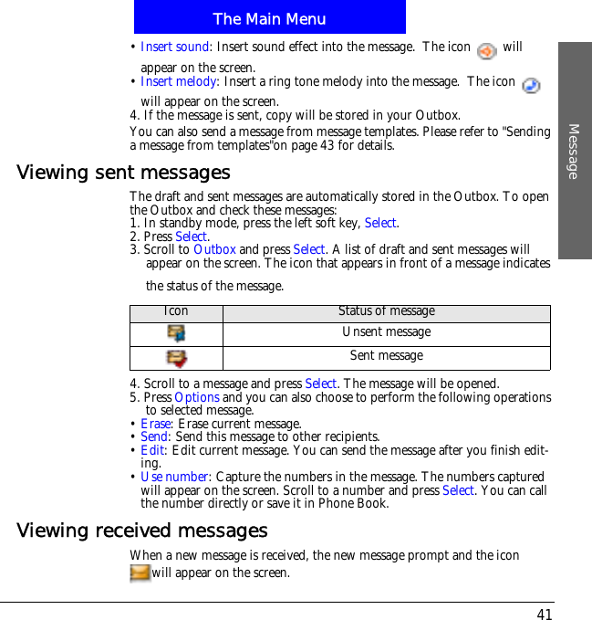 The Main MenuMessage41&bull;Insert sound: Insert sound effect into the message.  The icon   will appear on the screen.&bull;Insert melody: Insert a ring tone melody into the message.  The icon   will appear on the screen.4. If the message is sent, copy will be stored in your Outbox. You can also send a message from message templates. Please refer to "Sending a message from templates"on page 43 for details.Viewing sent messagesThe draft and sent messages are automatically stored in the Outbox. To open the Outbox and check these messages:1. In standby mode, press the left soft key, Select.2. Press Select.3. Scroll to Outbox and press Select. A list of draft and sent messages will appear on the screen. The icon that appears in front of a message indicates the status of the message.4. Scroll to a message and press Select. The message will be opened.5. Press Options and you can also choose to perform the following operations to selected message.&bull;Erase: Erase current message.&bull;Send: Send this message to other recipients.&bull;Edit: Edit current message. You can send the message after you finish edit-ing.&bull;Use number: Capture the numbers in the message. The numbers captured will appear on the screen. Scroll to a number and press Select. You can call the number directly or save it in Phone Book.Viewing received messagesWhen a new message is received, the new message prompt and the icon will appear on the screen.Icon Status of messageUnsent messageSent message