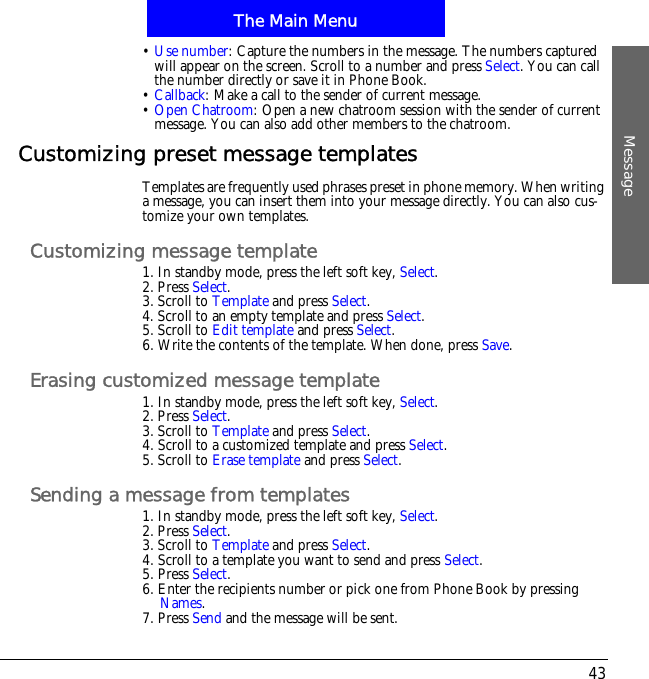 The Main MenuMessage43&bull;Use number: Capture the numbers in the message. The numbers captured will appear on the screen. Scroll to a number and press Select. You can call the number directly or save it in Phone Book.&bull;Callback: Make a call to the sender of current message.&bull;Open Chatroom: Open a new chatroom session with the sender of current message. You can also add other members to the chatroom.Customizing preset message templatesTemplates are frequently used phrases preset in phone memory. When writing a message, you can insert them into your message directly. You can also cus-tomize your own templates.Customizing message template1. In standby mode, press the left soft key, Select.2. Press Select.3. Scroll to Template and press Select.4. Scroll to an empty template and press Select.5. Scroll to Edit template and press Select.6. Write the contents of the template. When done, press Save.Erasing customized message template1. In standby mode, press the left soft key, Select.2. Press Select.3. Scroll to Template and press Select.4. Scroll to a customized template and press Select.5. Scroll to Erase template and press Select.Sending a message from templates1. In standby mode, press the left soft key, Select.2. Press Select.3. Scroll to Template and press Select.4. Scroll to a template you want to send and press Select.5. Press Select.6. Enter the recipients number or pick one from Phone Book by pressing Names.7. Press Send and the message will be sent.