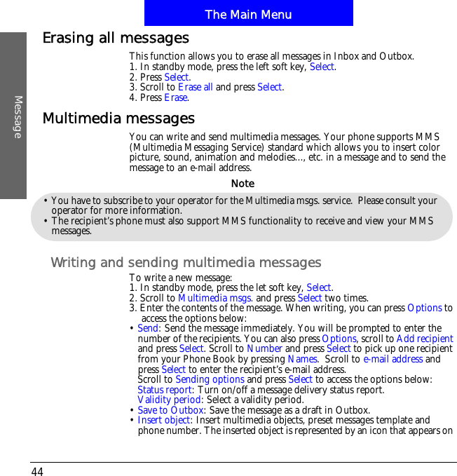 The Main MenuMessage44Erasing all messagesThis function allows you to erase all messages in Inbox and Outbox.1. In standby mode, press the left soft key, Select.2. Press Select.3. Scroll to Erase all and press Select.4. Press Erase.Multimedia messagesYou can write and send multimedia messages. Your phone supports MMS (Multimedia Messaging Service) standard which allows you to insert color picture, sound, animation and melodies..., etc. in a message and to send the message to an e-mail address.Writing and sending multimedia messagesTo write a new message:1. In standby mode, press the let soft key, Select.2. Scroll to Multimedia msgs. and press Select two times. 3. Enter the contents of the message. When writing, you can press Options to access the options below:&bull;Send: Send the message immediately. You will be prompted to enter the number of the recipients. You can also press Options, scroll to Add recipientand press Select. Scroll to Number and press Select to pick up one recipient from your Phone Book by pressing Names.  Scroll to e-mail address and press Select to enter the recipient&rsquo;s e-mail address.Scroll to Sending options and press Select to access the options below:Status report: Turn on/off a message delivery status report.Validity period: Select a validity period.&bull;Save to Outbox: Save the message as a draft in Outbox.  &bull;Insert object: Insert multimedia objects, preset messages template and phone number. The inserted object is represented by an icon that appears on &bull; You have to subscribe to your operator for the Multimedia msgs. service.  Please consult your operator for more information.&bull; The recipient&rsquo;s phone must also support MMS functionality to receive and view your MMS messages.Note