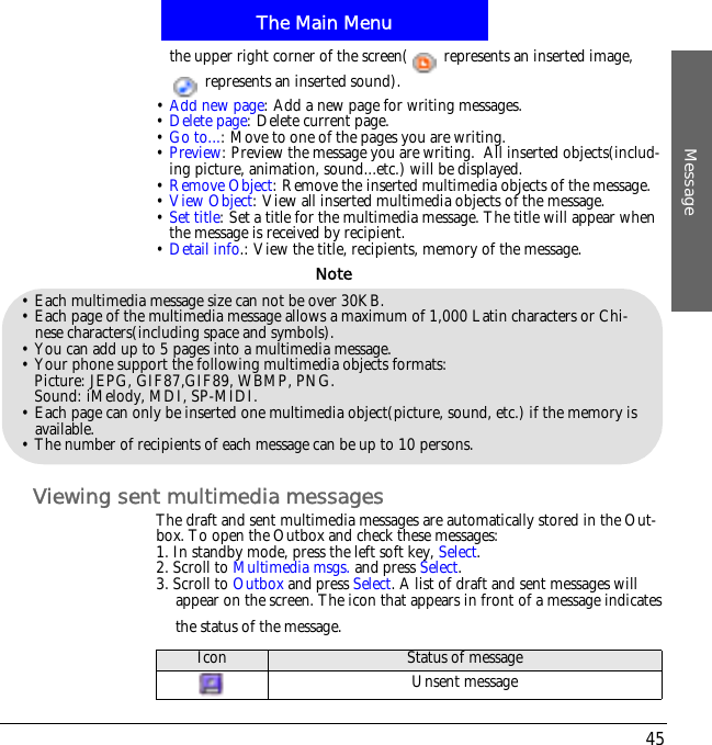 The Main MenuMessage45the upper right corner of the screen(  represents an inserted image,   represents an inserted sound).&bull;Add new page: Add a new page for writing messages.&bull;Delete page: Delete current page.&bull;Go to...: Move to one of the pages you are writing.&bull;Preview: Preview the message you are writing.  All inserted objects(includ-ing picture, animation, sound...etc.) will be displayed.&bull;Remove Object: Remove the inserted multimedia objects of the message.&bull;View Object: View all inserted multimedia objects of the message.&bull;Set title: Set a title for the multimedia message. The title will appear when the message is received by recipient.&bull;Detail info.: View the title, recipients, memory of the message.Viewing sent multimedia messagesThe draft and sent multimedia messages are automatically stored in the Out-box. To open the Outbox and check these messages:1. In standby mode, press the left soft key, Select.2. Scroll to Multimedia msgs. and press Select.3. Scroll to Outbox and press Select. A list of draft and sent messages will appear on the screen. The icon that appears in front of a message indicates the status of the message.&bull; Each multimedia message size can not be over 30KB.&bull; Each page of the multimedia message allows a maximum of 1,000 Latin characters or Chi-nese characters(including space and symbols).&bull; You can add up to 5 pages into a multimedia message.&bull; Your phone support the following multimedia objects formats:Picture: JEPG, GIF87,GIF89, WBMP, PNG.Sound: iMelody, MDI, SP-MIDI.&bull; Each page can only be inserted one multimedia object(picture, sound, etc.) if the memory is available.&bull; The number of recipients of each message can be up to 10 persons.NoteIcon Status of messageUnsent message