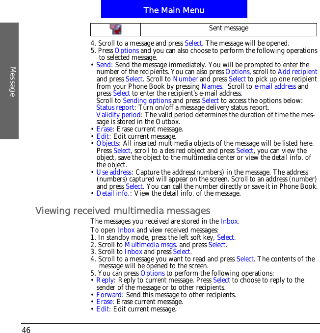 The Main MenuMessage464. Scroll to a message and press Select. The message will be opened.5. Press Options and you can also choose to perform the following operations to selected message.&bull;Send: Send the message immediately. You will be prompted to enter the number of the recipients. You can also press Options, scroll to Add recipientand press Select. Scroll to Number and press Select to pick up one recipient from your Phone Book by pressing Names.  Scroll to e-mail address and press Select to enter the recipient&rsquo;s e-mail address.Scroll to Sending options and press Select to access the options below:Status report: Turn on/off a message delivery status report.Validity period: The valid period determines the duration of time the mes-sage is stored in the Outbox.&bull;Erase: Erase current message.&bull;Edit: Edit current message.&bull;Objects: All inserted multimedia objects of the message will be listed here. Press Select, scroll to a desired object and press Select, you can view the object, save the object to the multimedia center or view the detail info. of the object.&bull;Use address: Capture the address(numbers) in the message. The address (numbers) captured will appear on the screen. Scroll to an address (number) and press Select. You can call the number directly or save it in Phone Book.&bull;Detail info.: View the detail info. of the message.Viewing received multimedia messagesThe messages you received are stored in the Inbox.To open Inbox and view received messages:1. In standby mode, press the left soft key, Select.2. Scroll to Multimedia msgs. and press Select.3. Scroll to Inbox and press Select.4. Scroll to a message you want to read and press Select. The contents of the message will be opened to the screen. 5. You can press Options to perform the following operations:&bull;Reply: Reply to current message. Press Select to choose to reply to the sender of the message or to other recipients.&bull;Forward: Send this message to other recipients.&bull;Erase: Erase current message.&bull;Edit: Edit current message.Sent message