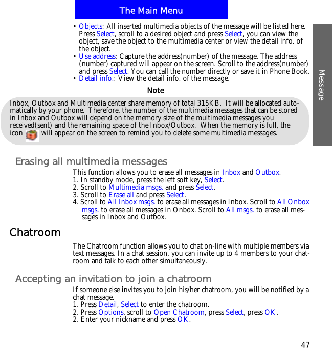 The Main MenuMessage47&bull;Objects: All inserted multimedia objects of the message will be listed here. Press Select, scroll to a desired object and press Select, you can view the object, save the object to the multimedia center or view the detail info. of the object.&bull;Use address: Capture the address(number) of the message. The address (number) captured will appear on the screen. Scroll to the address(number) and press Select. You can call the number directly or save it in Phone Book.&bull;Detail info.: View the detail info. of the message.Erasing all multimedia messagesThis function allows you to erase all messages in Inbox and Outbox.1. In standby mode, press the left soft key, Select.2. Scroll to Multimedia msgs. and press Select.3. Scroll to Erase all and press Select.4. Scroll to All Inbox msgs. to erase all messages in Inbox. Scroll to All Onbox msgs. to erase all messages in Onbox. Scroll to All msgs. to erase all mes-sages in Inbox and Outbox.Chatroom The Chatroom function allows you to chat on-line with multiple members via text messages. In a chat session, you can invite up to 4 members to your chat-room and talk to each other simultaneously.Accepting an invitation to join a chatroomIf someone else invites you to join his/her chatroom, you will be notified by a chat message.1. Press Detail, Select to enter the chatroom.2. Press Options, scroll to Open Chatroom, press Select, press OK.2. Enter your nickname and press OK.Inbox, Outbox and Multimedia center share memory of total 315KB.  It will be allocated auto-matically by your phone.  Therefore, the number of the multimedia messages that can be stored in Inbox and Outbox will depend on the memory size of the multimedia messages you received(sent) and the remaining space of the Inbox/Outbox.  When the memory is full, the icon   will appear on the screen to remind you to delete some multimedia messages. Note