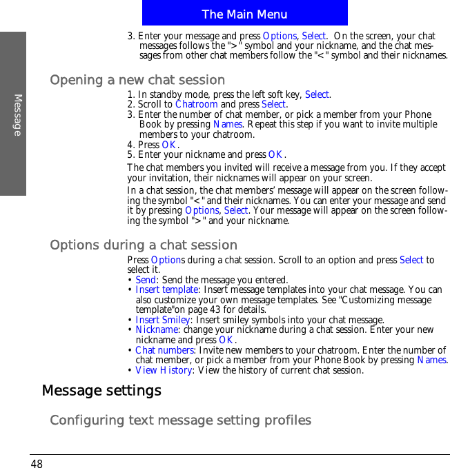 The Main MenuMessage483. Enter your message and press Options,Select.  On the screen, your chat messages follows the ">" symbol and your nickname, and the chat mes-sages from other chat members follow the "<" symbol and their nicknames.Opening a new chat session1. In standby mode, press the left soft key, Select.2. Scroll to Chatroom and press Select.3. Enter the number of chat member, or pick a member from your Phone Book by pressing Names. Repeat this step if you want to invite multiple members to your chatroom.4. Press OK.5. Enter your nickname and press OK.The chat members you invited will receive a message from you. If they accept your invitation, their nicknames will appear on your screen. In a chat session, the chat members&rsquo; message will appear on the screen follow-ing the symbol "<" and their nicknames. You can enter your message and send it by pressing Options,Select. Your message will appear on the screen follow-ing the symbol ">" and your nickname.Options during a chat sessionPress Options during a chat session. Scroll to an option and press Select to select it.&bull;Send: Send the message you entered.&bull;Insert template: Insert message templates into your chat message. You can also customize your own message templates. See "Customizing message template"on page 43 for details.&bull;Insert Smiley: Insert smiley symbols into your chat message.&bull;Nickname: change your nickname during a chat session. Enter your new nickname and press OK.&bull;Chat numbers: Invite new members to your chatroom. Enter the number of chat member, or pick a member from your Phone Book by pressing Names.&bull;View History: View the history of current chat session.Message settingsConfiguring text message setting profiles
