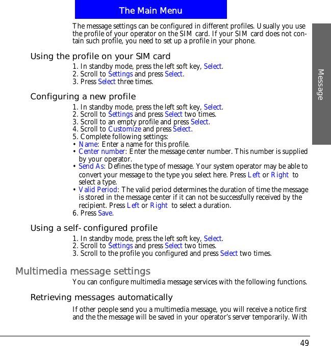 The Main MenuMessage49The message settings can be configured in different profiles. Usually you use the profile of your operator on the SIM card. If your SIM card does not con-tain such profile, you need to set up a profile in your phone.Using the profile on your SIM card1. In standby mode, press the left soft key, Select.2. Scroll to Settings and press Select.3. Press Select three times.Configuring a new profile1. In standby mode, press the left soft key, Select.2. Scroll to Settings and press Select two times.3. Scroll to an empty profile and press Select.4. Scroll to Customize and press Select.5. Complete following settings:&bull;Name: Enter a name for this profile.&bull;Center number: Enter the message center number. This number is supplied by your operator.&bull;Send As: Defines the type of message. Your system operator may be able to convert your message to the type you select here. Press Left or Right!to select a type.&bull;Valid Period: The valid period determines the duration of time the message is stored in the message center if it can not be successfully received by the recipient. Press Left or Right!to select a duration.6. Press Save.Using a self-configured profile1. In standby mode, press the left soft key, Select.2. Scroll to Settings and press Select two times.3. Scroll to the profile you configured and press Select two times.Multimedia message settingsYou can configure multimedia message services with the following functions.Retrieving messages automaticallyIf other people send you a multimedia message, you will receive a notice first and the the message will be saved in your operator&rsquo;s server temporarily. With 