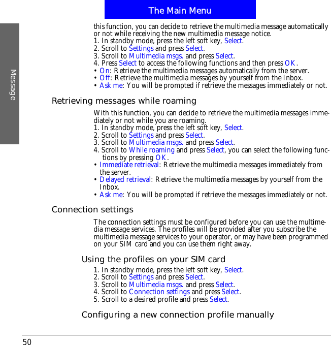 The Main MenuMessage50this function, you can decide to retrieve the multimedia message automatically or not while receiving the new multimedia message notice.1. In standby mode, press the left soft key, Select.2. Scroll to Settings and press Select.3. Scroll to Multimedia msgs. and press Select.4. Press Select to access the following functions and then press OK.&bull;On: Retrieve the multimedia messages automatically from the server.&bull;Off: Retrieve the multimedia messages by yourself from the Inbox.&bull;Ask me: You will be prompted if retrieve the messages immediately or not.Retrieving messages while roamingWith this function, you can decide to retrieve the multimedia messages imme-diately or not while you are roaming.1. In standby mode, press the left soft key, Select.2. Scroll to Settings and press Select.3. Scroll to Multimedia msgs. and press Select.4. Scroll to While roaming and press Select, you can select the following func-tions by pressing OK.&bull;Immediate retrieval: Retrieve the multimedia messages immediately from the server.&bull;Delayed retrieval: Retrieve the multimedia messages by yourself from the Inbox.&bull;Ask me: You will be prompted if retrieve the messages immediately or not.Connection settingsThe connection settings must be configured before you can use the multime-dia message services. The profiles will be provided after you subscribe the multimedia message services to your operator, or may have been programmed on your SIM card and you can use them right away.Using the profiles on your SIM card1. In standby mode, press the left soft key, Select.2. Scroll to Settings and press Select.3. Scroll to Multimedia msgs. and press Select.4. Scroll to Connection settings and press Select.5. Scroll to a desired profile and press Select.Configuring a new connection profile manually