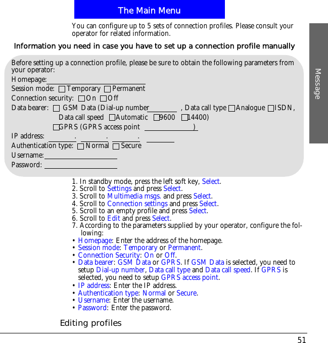 The Main MenuMessage51You can configure up to 5 sets of connection profiles. Please consult your operator for related information.1. In standby mode, press the left soft key, Select.2. Scroll to Settings and press Select.3. Scroll to Multimedia msgs. and press Select.4. Scroll to Connection settings and press Select.5. Scroll to an empty profile and press Select.6. Scroll to Edit and press Select.7. According to the parameters supplied by your operator, configure the fol-lowing:&bull;Homepage: Enter the address of the homepage.&bull;Session mode:Temporary or Permanent.&bull;Connection Security:On or Off.&bull;Data bearer:GSM Data or GPRS. If GSM Data is selected, you need to setup Dial-up number,Data call type and Data call speed. If GPRS is selected, you need to setup GPRS access point.&bull;IP address: Enter the IP address.!&bull;Authentication type:Normal or Secure.&bull;Username: Enter the username.&bull;Password: Enter the password.Editing profilesBefore setting up a connection profile, please be sure to obtain the following parameters from your operator:Homepage:Session mode:      Temporary      PermanentConnection security:      On      OffData bearer:       GSM Data (Dial-up number                , Data call type     Analogue     ISDN,                        Data call speed      Automatic      9600      14400)                        GPRS (GPRS access point                           )IP address:               .               .               .Authentication type:      Normal      SecureUsername:Password:Information you need in case you have to set up a connection profile manually