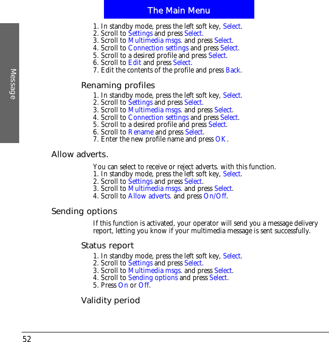 The Main MenuMessage521. In standby mode, press the left soft key, Select.2. Scroll to Settings and press Select.3. Scroll to Multimedia msgs. and press Select.4. Scroll to Connection settings and press Select.5. Scroll to a desired profile and press Select.6. Scroll to Edit and press Select.7. Edit the contents of the profile and press Back.Renaming profiles1. In standby mode, press the left soft key, Select.2. Scroll to Settings and press Select.3. Scroll to Multimedia msgs. and press Select.4. Scroll to Connection settings and press Select.5. Scroll to a desired profile and press Select.6. Scroll to Rename and press Select.7. Enter the new profile name and press OK.Allow adverts.You can select to receive or reject adverts. with this function.1. In standby mode, press the left soft key, Select.2. Scroll to Settings and press Select.3. Scroll to Multimedia msgs. and press Select.4. Scroll to Allow adverts. and press On/Off.Sending optionsIf this function is activated, your operator will send you a message delivery report, letting you know if your multimedia message is sent successfully.Status report1. In standby mode, press the left soft key, Select.2. Scroll to Settings and press Select.3. Scroll to Multimedia msgs. and press Select.4. Scroll to Sending options and press Select.5. Press On or Off.Validity period