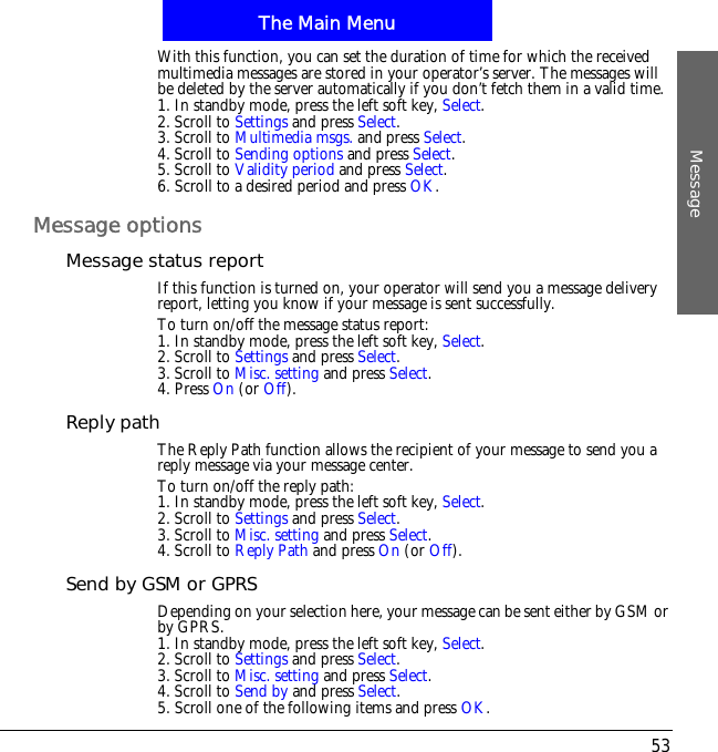 The Main MenuMessage53With this function, you can set the duration of time for which the received multimedia messages are stored in your operator&rsquo;s server. The messages will be deleted by the server automatically if you don&rsquo;t fetch them in a valid time.1. In standby mode, press the left soft key, Select.2. Scroll to Settings and press Select.3. Scroll to Multimedia msgs. and press Select.4. Scroll to Sending options and press Select.5. Scroll to Validity period and press Select.6. Scroll to a desired period and press OK.Message optionsMessage status reportIf this function is turned on, your operator will send you a message delivery report, letting you know if your message is sent successfully.To turn on/off the message status report:1. In standby mode, press the left soft key, Select.2. Scroll to Settings and press Select.3. Scroll to Misc. setting and press Select.4. Press On (or Off).Reply pathThe Reply Path function allows the recipient of your message to send you a reply message via your message center.To turn on/off the reply path:1. In standby mode, press the left soft key, Select.2. Scroll to Settings and press Select.3. Scroll to Misc. setting and press Select.4. Scroll to Reply Path and press On (or Off).Send by GSM or GPRSDepending on your selection here, your message can be sent either by GSM or by GPRS.1. In standby mode, press the left soft key, Select.2. Scroll to Settings and press Select.3. Scroll to Misc. setting and press Select.4. Scroll to Send by and press Select.5. Scroll one of the following items and press OK.